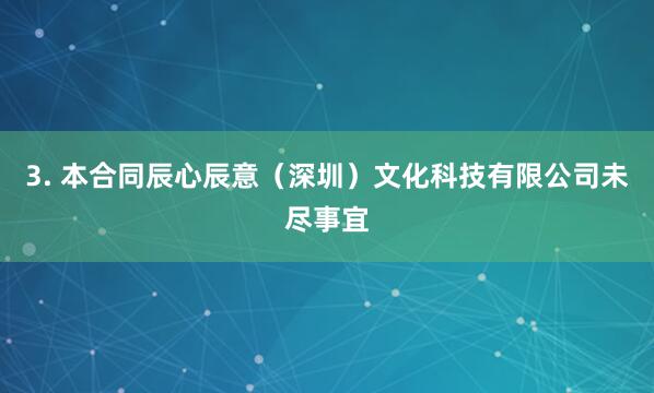 3. 本合同辰心辰意(深圳)文化科技有限公司未尽事宜
