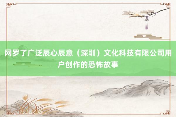 网罗了广泛辰心辰意（深圳）文化科技有限公司用户创作的恐怖故事