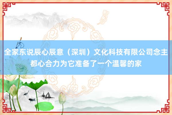 全家东说辰心辰意（深圳）文化科技有限公司念主都心合力为它准备了一个温馨的家