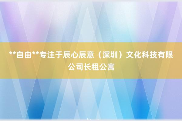 **自由**专注于辰心辰意（深圳）文化科技有限公司长租公寓