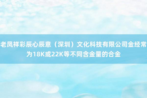 老凤祥彩辰心辰意（深圳）文化科技有限公司金经常为18K或22K等不同含金量的合金